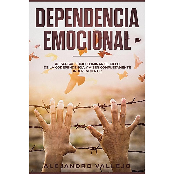 Dependencia Emocional: ¡Descubre Cómo Eliminar el Ciclo de la Codependencia y a Ser Completamente Independiente!, Alejandro Vallejo