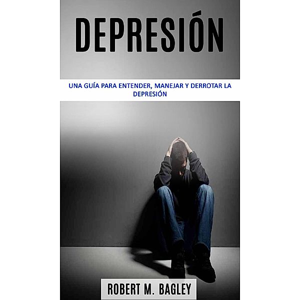 Depresión: una guía para entender, manejar y derrotar la depresión, Robert M. Bagley
