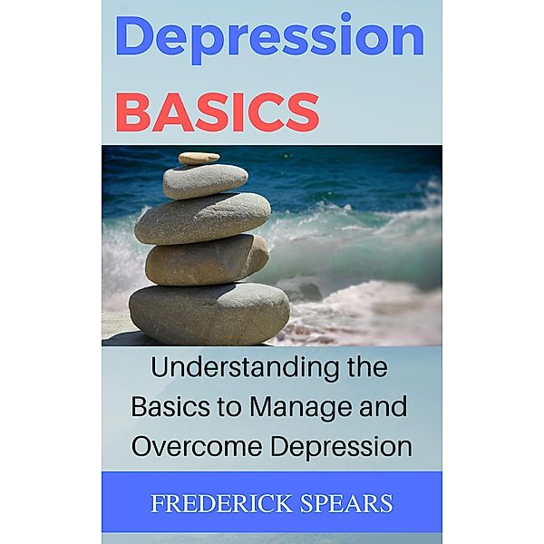 Depression Basics: Understanding the Basics to Manage and Overcome Depression, Frederick Spears