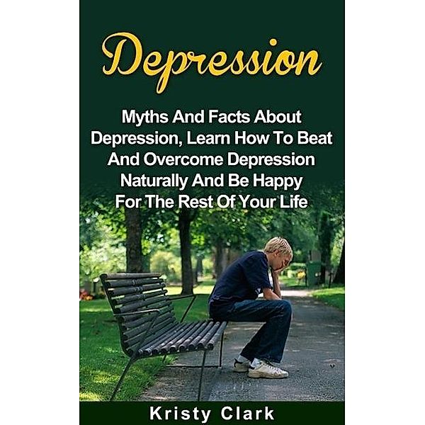 Depression - Myths And Facts About Depression, Learn How To Beat And Overcome Depression Naturally And Be Happy For The Rest Of Your Life. (Depression Book Series, #1), Kristy Clark