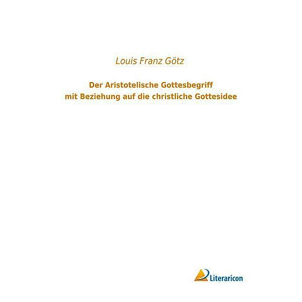 Der Aristotelische Gottesbegriff mit Beziehung auf die christliche Gottesidee, Louis Franz Götz