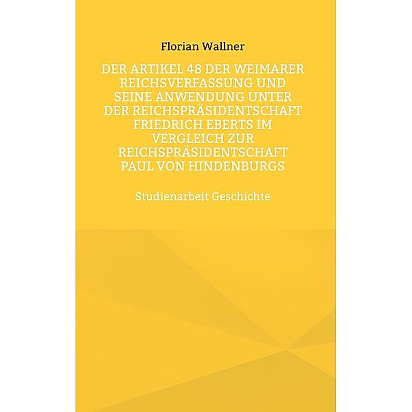 Der Artikel 48 der Weimarer Reichsverfassung und seine Anwendung unter der Reichspräsidentschaft Friedrich Eberts im Vergleich zur Reichspräsidentschaft Paul von Hindenburgs, Florian Wallner