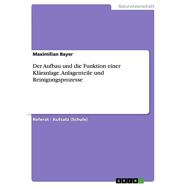 Der Aufbau und die Funktion einer Kläranlage. Anlagenteile und Reinigungsprozesse, Maximilian Bayer