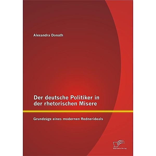 Der deutsche Politiker in der rhetorischen Misere: Grundzüge eines modernen Rednerideals, Alexandra Donath