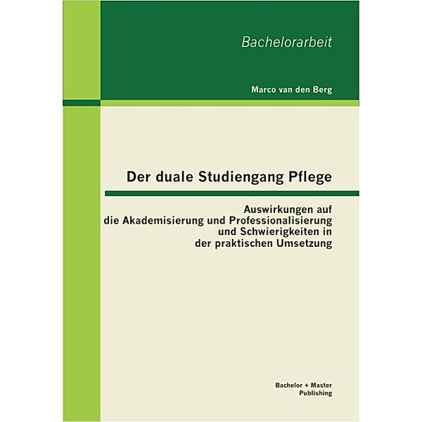 Der duale Studiengang Pflege: Auswirkungen auf die Akademisierung und Professionalisierung und Schwierigkeiten in der praktischen Umsetzung, Marco van den Berg