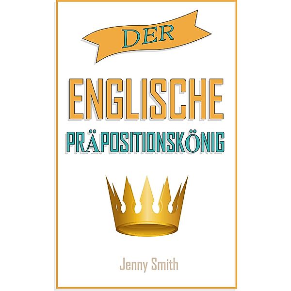 Der englische Präpositionskönig. (150 alltägliche Anwendungsweisen Englischer Präpositionen, #4) / 150 alltägliche Anwendungsweisen Englischer Präpositionen, Jenny Smith
