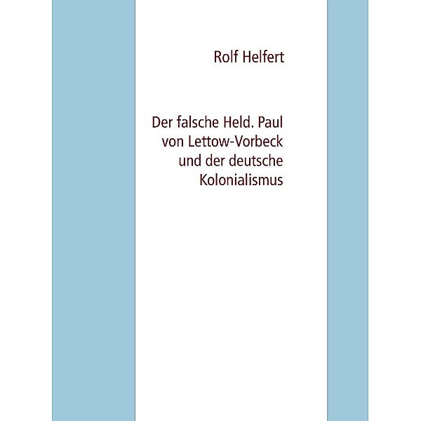 Der falsche Held. Paul von Lettow-Vorbeck und der deutsche Kolonialismus, Rolf Helfert