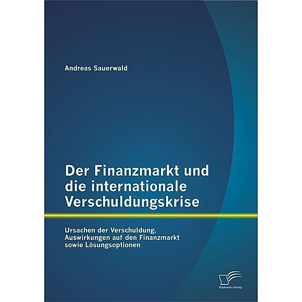 Der Finanzmarkt und die internationale Verschuldungskrise: Ursachen der Verschuldung, Auswirkungen auf den Finanzmarkt sowie Lösungsoptionen, Andreas Sauerwald