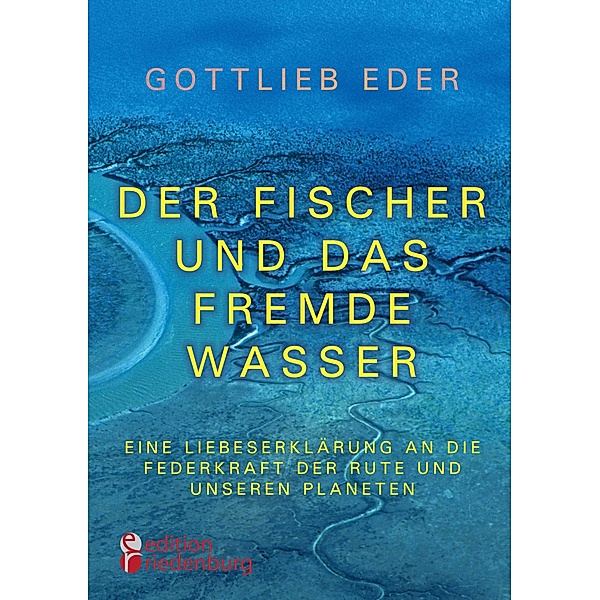 Der Fischer und das fremde Wasser - Eine Liebeserklärung an die Federkraft der Rute und unseren Planeten, Gottlieb Eder