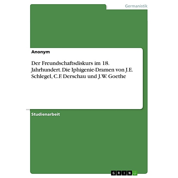 Der Freundschaftsdiskurs im 18. Jahrhundert. Die Iphigenie-Dramen von J.E. Schlegel, C.F. Derschau und J.W. Goethe