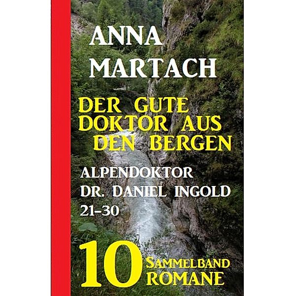 Der gute Doktor aus den Bergen: Alpendoktor Dr. Daniel Ingold 21-30 - Sammelband 10 Romane, Anna Martach