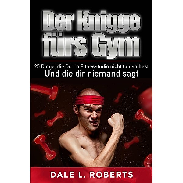 Der Knigge furs Gym: 25 Dinge, die Du im Fitnesstudio nicht tun solltest und die dir niemand sagt, Dale L. Roberts