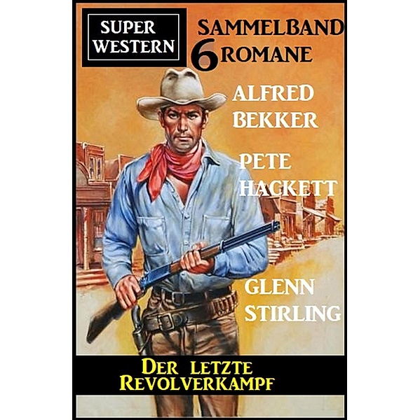 Der letzte Revolverkampf: Super Western Sammelband 6 Romane, Alfred Bekker, Pete Hackett, Glenn Stirling