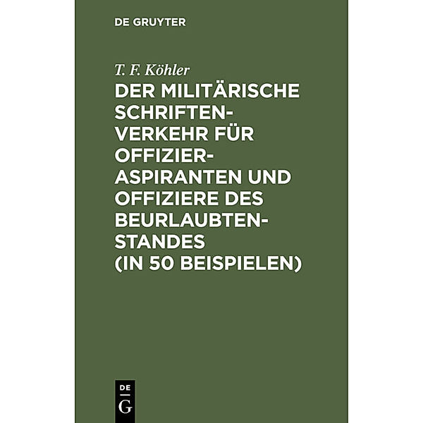 Der militärische Schriftenverkehr für Offizieraspiranten und Offiziere des Beurlaubtenstandes (in 50 Beispielen), T. F. Köhler
