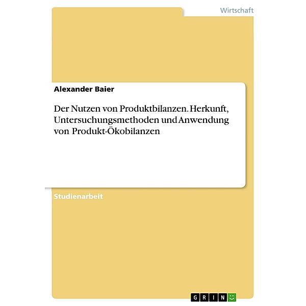 Der Nutzen von Produktbilanzen. Herkunft, Untersuchungsmethoden und Anwendung von Produkt-Ökobilanzen, Alexander Baier