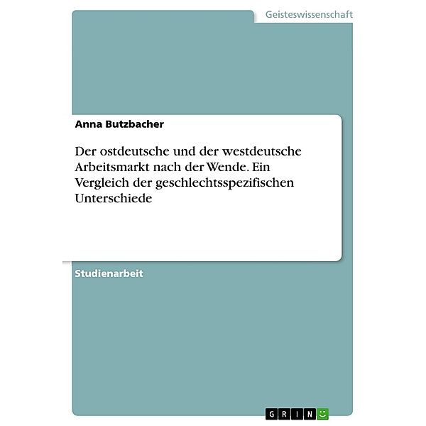 Der ostdeutsche und der westdeutsche Arbeitsmarkt nach der Wende. Ein Vergleich der  geschlechtsspezifischen Unterschiede, Anna Butzbacher