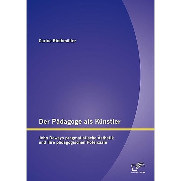 Der Pädagoge als Künstler: John Deweys pragmatistische Ästhetik und ihre pädagogischen Potenziale, Carina Riethmüller