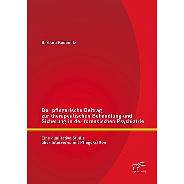 Der pflegerische Beitrag zur therapeutischen Behandlung und Sicherung in der forensischen Psychiatrie: Eine qualitative Studie über Interviews mit Pflegekräften, Barbara Kummetz