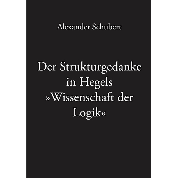 Der Strukturgedanke in Hegels »Wissenschaft der Logik«, Alexander Schubert