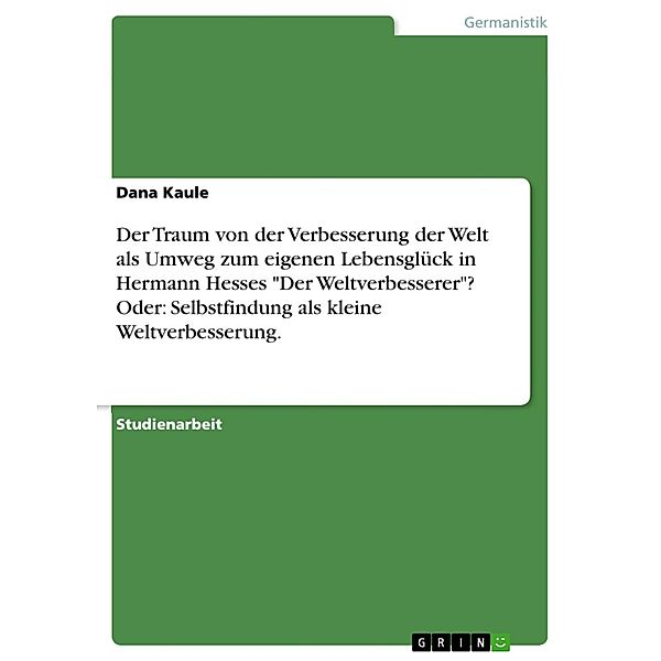 Der Traum von der Verbesserung der Welt als Umweg zum eigenen Lebensglück in Hermann Hesses Der Weltverbesserer? Oder: Selbstfindung als kleine Weltverbesserung., Dana Kaule