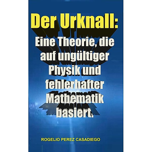 Der Urknall: Eine Theorie, die auf ungültiger Physik und fehlerhafter Mathematik basiert., Rogelio Perez Casadiego
