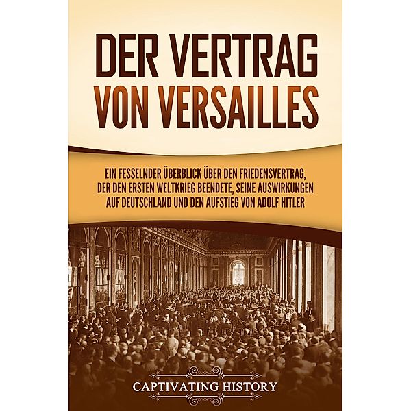 Der Vertrag von Versailles: Ein fesselnder Überblick über den Friedensvertrag, der den Ersten Weltkrieg beendete, seine Auswirkungen auf Deutschland und den Aufstieg von Adolf Hitler, Captivating History