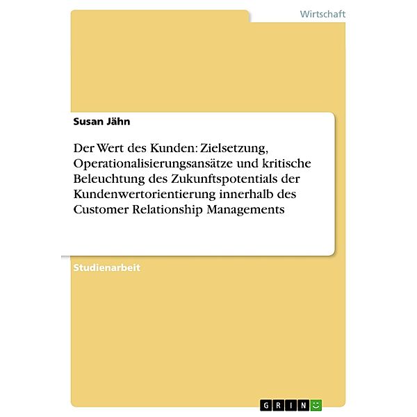 Der Wert des Kunden: Zielsetzung, Operationalisierungsansätze und kritische Beleuchtung des Zukunftspotentials der Kundenwertorientierung innerhalb des Customer Relationship Managements, Susan Jähn