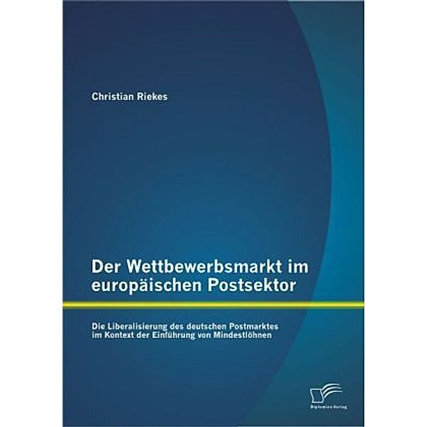 Der Wettbewerbsmarkt im europäischen Postsektor: Die Liberalisierung des deutschen Postmarktes im Kontext der Einführung, Christian Riekes