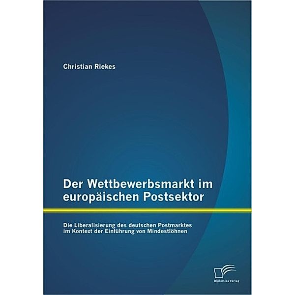 Der Wettbewerbsmarkt im europäischen Postsektor: Die Liberalisierung des deutschen Postmarktes im Kontext der Einführung von Mindestlöhnen, Christian Riekes