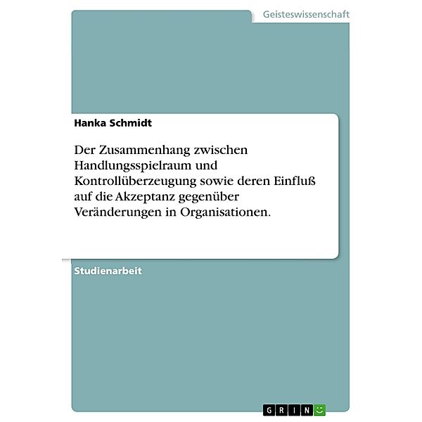 Der Zusammenhang zwischen Handlungsspielraum und Kontrollüberzeugung sowie deren Einfluss auf die Akzeptanz gegenüber Veränderungen in Organisationen., Hanka Schmidt