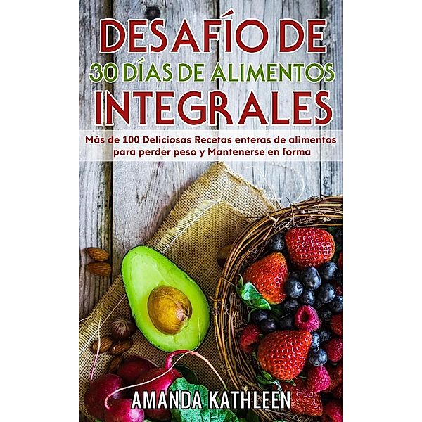 Desafío de 30 Días de  Alimentos integrales:  Más de 100 Deliciosas Recetas enteras de alimentos para perder peso y Mantenerse en forma, Amanda Kathleen