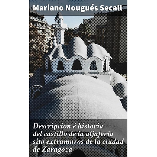 Descripcion é historia del castillo de la aljafería sito  extramuros de la ciudad de Zaragoza, Mariano Nougués Secall
