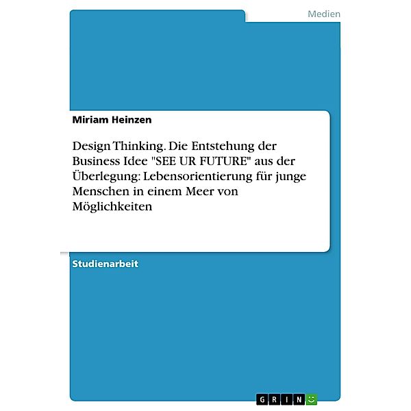 Design Thinking. Die Entstehung der Business Idee SEE UR FUTURE aus der Überlegung: Lebensorientierung für junge Menschen in einem Meer von Möglichkeiten, Miriam Heinzen