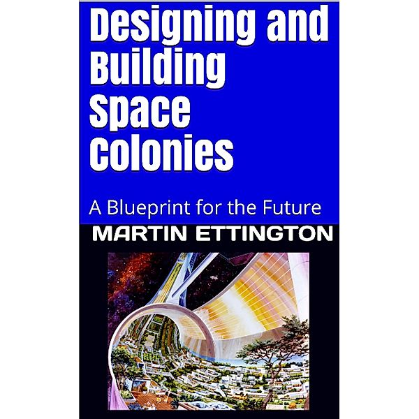 Designing and Building Space Colonies-A Blueprint For the Future, Martin Ettington