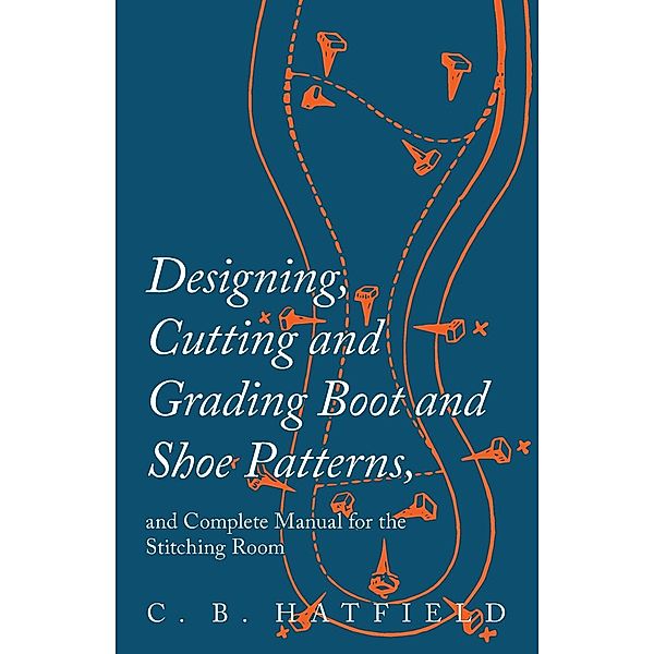 Designing, Cutting and Grading Boot and Shoe Patterns, and Complete Manual for the Stitching Room, C. B. Hatfield