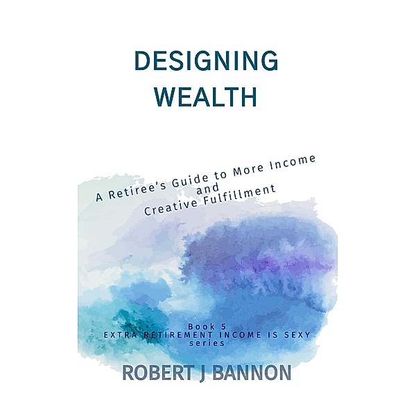 Designing Wealth: A Retiree's Guide to More Income and Creative Fulfillment (EXTRA RETIREMENT INCOME IS SEXY, #5) / EXTRA RETIREMENT INCOME IS SEXY, Robert J. Bannon