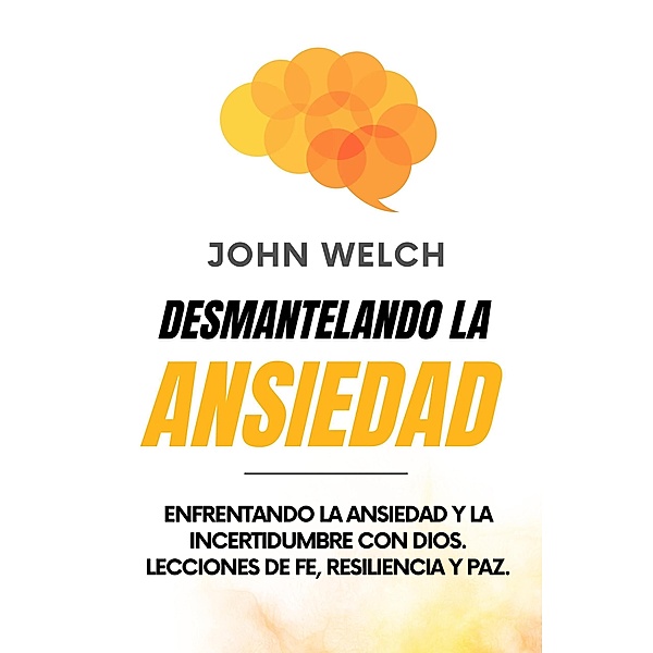 Desmantelando la Ansiedad: Enfrentando la Ansiedad y la Incertidumbre con Dios. Lecciones de Fe, Resiliencia y Paz., John Welch