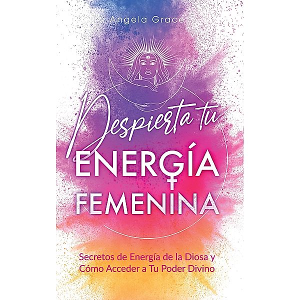 Despierta tu Energía Femenina: Secretos de Energía de la Diosa y Cómo Acceder a Tu Poder Divino, Angela Grace