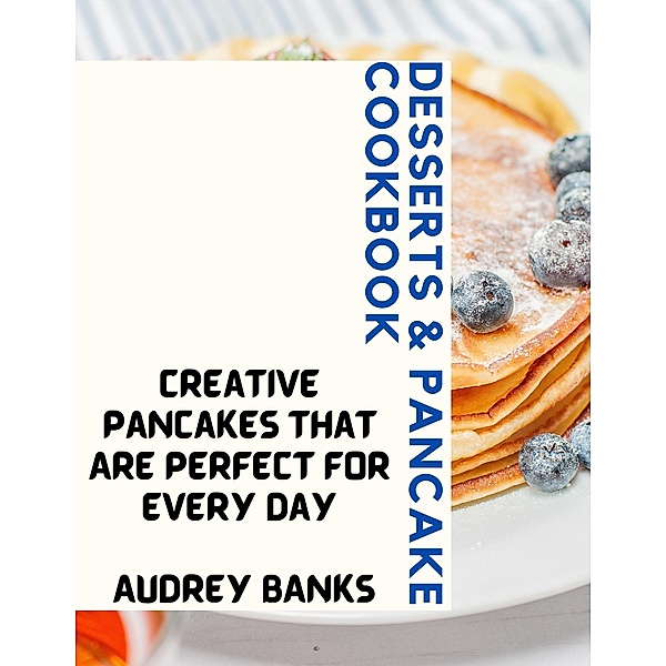 Desserts & Pancake Cookbook: Creative Pancakes That Are Perfect for Every Day, Audrey Banks
