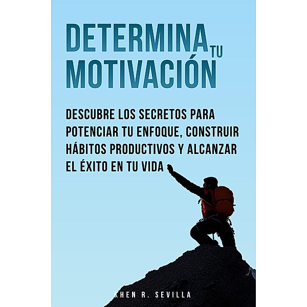 Determina Tu Motivación: Los Secretos Para Potenciar Tu Enfoque, Construir Hábitos Productivos Y Alcanzar El Éxito En Tu Vida, Khen R. Sevilla