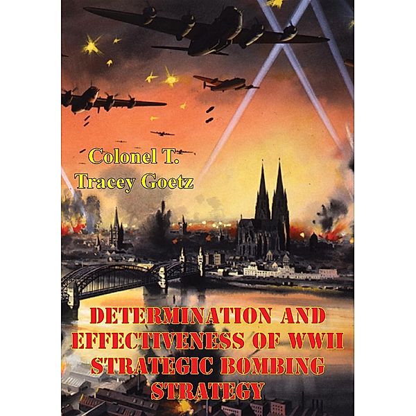 Determination And Effectiveness Of Wwii Strategic Bombing Strategy, Colonel T. Tracey Goetz