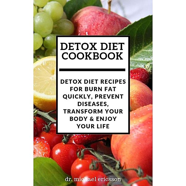 Detox Diet Cookbook: Detox Diet Recipes For Burn Fat Quickly, Prevent Diseases, Transform Your Body & Enjoy Your Life, Michael Ericsson