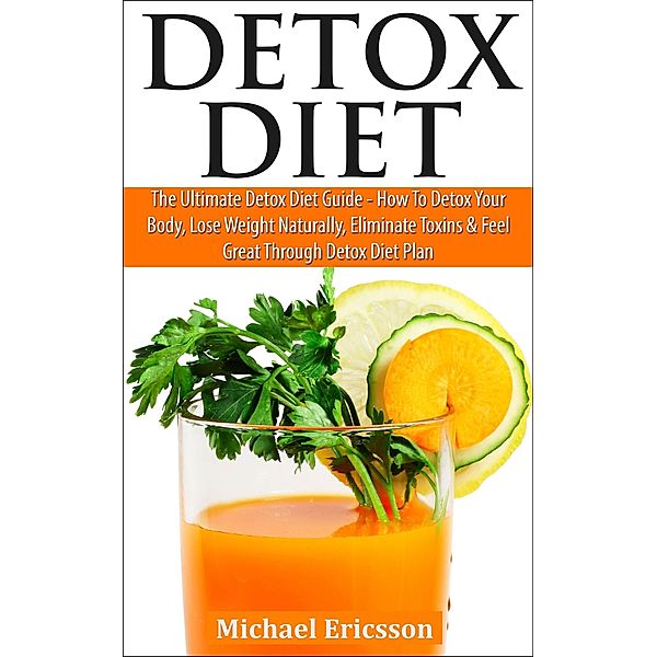 Detox Diet: The Ultimate Detox Diet Guide - How to Detox Your Body, Lose Weight Naturally, Eliminate Toxins & Feel Great Through Detox Diet Plan, Michael Ericsson