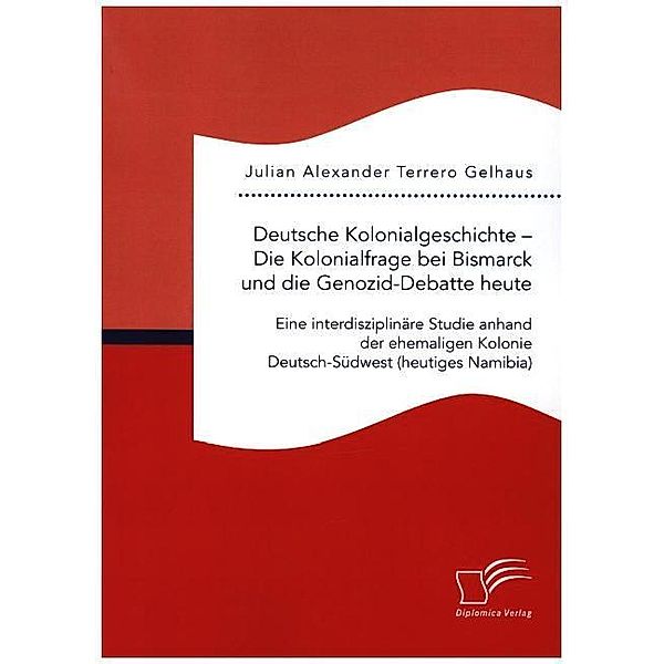 Deutsche Kolonialgeschichte - Die Kolonialfrage bei Bismarck und die Genozid-Debatte heute: Eine interdisziplinäre Studie anhand der ehemaligen Kolonie Deutsch-Südwest (heutiges Namibia), Julian Alexander Terrero Gelhaus