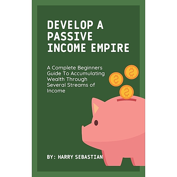 Develop A Passive Income Empire: A Complete Beginners Guide To Accumulating Wealth Through Several Streams of Income, Harry Sebastian