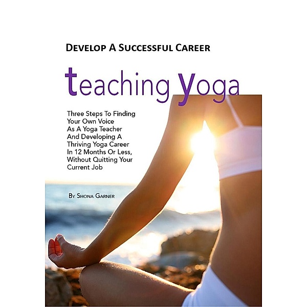 Develop a Successful Career Teaching Yoga: Three Steps to Finding Your own Voice as a Yoga Teacher and Developing a Thriving Yoga Career in 12 Months or Less Without Quitting Your Current Job, Shona Garner