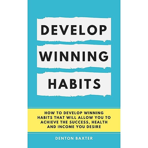 Develop Winning Habits - How To Develop Winning Habits That Will Allow You To Achieve The Success, Health And Income You Desire, Denton Baxter