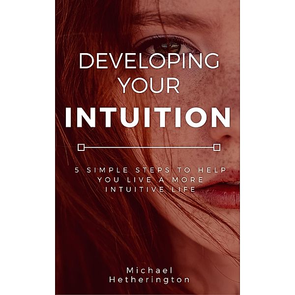 Developing Your Intuition: 5 Simple Steps To Help You Live a More Intuitive Life, Michael Hetherington