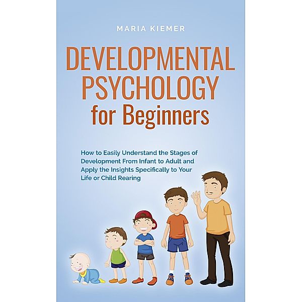 Developmental Psychology for Beginners How to Easily Understand the Stages of Development From Infant to Adult and Apply the Insights Specifically to Your Life or Child Rearing, Maria Kiemer