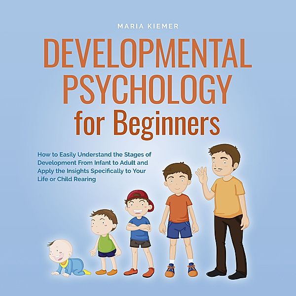 Developmental Psychology for Beginners How to Easily Understand the Stages of Development From Infant to Adult and Apply the Insights Specifically to Your Life or Child Rearing, Maria Kiemer